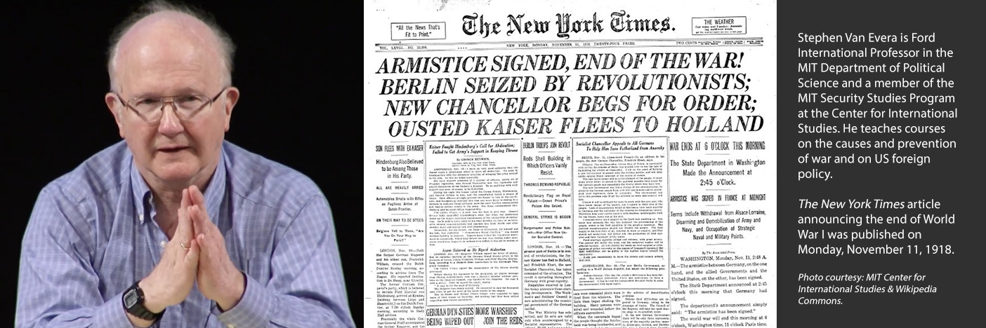 Stephen Van Evera is Ford International Professor in the MIT Department of Political Science and a member of the MIT Security Studies Program at the Center for International Studies. He teaches courses on the causes and prevention of war and on US foreign policy.   The New York Times article announcing the end of World War I was published on Monday, November 11, 1918.